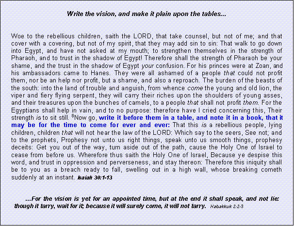 Text Box: Write the vision, and make it plain upon the tables...Woe to the rebellious children, saith the LORD, that take counsel, but not of me; and that cover with a covering, but not of my spirit, that they may add sin to sin: That walk to go down into Egypt, and have not asked at my mouth; to strengthen themselves in the strength of Pharaoh, and to trust in the shadow of Egypt! Therefore shall the strength of Pharaoh be your shame, and the trust in the shadow of Egypt your confusion. For his princes were at Zoan, and his ambassadors came to Hanes. They were all ashamed of a people that could not profit them, nor be an help nor profit, but a shame, and also a reproach. The burden of the beasts of the south: into the land of trouble and anguish, from whence come the young and old lion, the viper and fiery flying serpent, they will carry their riches upon the shoulders of young asses, and their treasures upon the bunches of camels, to a people that shall not profit them. For the Egyptians shall help in vain, and to no purpose: therefore have I cried concerning this, Their strength is to sit still. 8Now go, write it before them in a table, and note it in a book, that it may be for the time to come for ever and ever: That this is a rebellious people, lying children, children that will not hear the law of the LORD: Which say to the seers, See not; and to the prophets, Prophesy not unto us right things, speak unto us smooth things, prophesy deceits: Get you out of the way, turn aside out of the path, cause the Holy One of Israel to cease from before us. Wherefore thus saith the Holy One of Israel, Because ye despise this word, and trust in oppression and perverseness, and stay thereon: Therefore this iniquity shall be to you as a breach ready to fall, swelling out in a high wall, whose breaking cometh suddenly at an instant. Isaiah 30:1-13For the vision is yet for an appointed time, but at the end it shall speak, and not lie: though it tarry, wait for it; because it will surely come, it will not tarry.   Habakkuk 2:2-3 