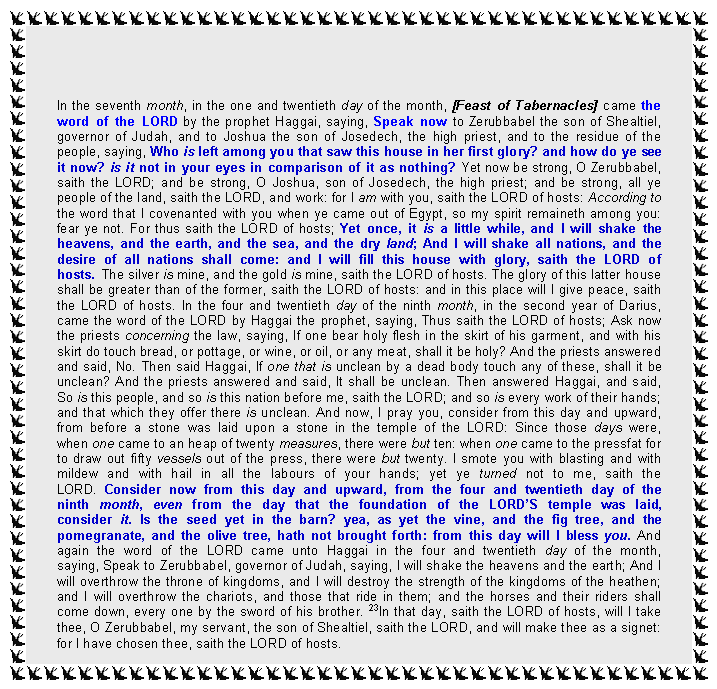 Text Box: In the seventh month, in the one and twentieth day of the month, [Feast of Tabernacles] came the word of the LORD by the prophet Haggai, saying, Speak now to Zerubbabel the son of Shealtiel, governor of Judah, and to Joshua the son of Josedech, the high priest, and to the residue of the people, saying, Who is left among you that saw this house in her first glory? and how do ye see it now? is it not in your eyes in comparison of it as nothing? Yet now be strong, O Zerubbabel, saith the LORD; and be strong, O Joshua, son of Josedech, the high priest; and be strong, all ye people of the land, saith the LORD, and work: for I am with you, saith the LORD of hosts: According to the word that I covenanted with you when ye came out of Egypt, so my spirit remaineth among you: fear ye not. For thus saith the LORD of hosts; Yet once, it is a little while, and I will shake the heavens, and the earth, and the sea, and the dry land; And I will shake all nations, and the desire of all nations shall come: and I will fill this house with glory, saith the LORD of hosts. The silver is mine, and the gold is mine, saith the LORD of hosts. The glory of this latter house shall be greater than of the former, saith the LORD of hosts: and in this place will I give peace, saith the LORD of hosts. In the four and twentieth day of the ninth month, in the second year of Darius, came the word of the LORD by Haggai the prophet, saying, Thus saith the LORD of hosts; Ask now the priests concerning the law, saying, If one bear holy flesh in the skirt of his garment, and with his skirt do touch bread, or pottage, or wine, or oil, or any meat, shall it be holy? And the priests answered and said, No. Then said Haggai, If one that is unclean by a dead body touch any of these, shall it be unclean? And the priests answered and said, It shall be unclean. Then answered Haggai, and said, So is this people, and so is this nation before me, saith the LORD; and so is every work of their hands; and that which they offer there is unclean. And now, I pray you, consider from this day and upward, from before a stone was laid upon a stone in the temple of the LORD: Since those days were, when one came to an heap of twenty measures, there were but ten: when one came to the pressfat for to draw out fifty vessels out of the press, there were but twenty. I smote you with blasting and with mildew and with hail in all the labours of your hands; yet ye turned not to me, saith the LORD. Consider now from this day and upward, from the four and twentieth day of the ninth month, even from the day that the foundation of the LORDS temple was laid, consider it. Is the seed yet in the barn? yea, as yet the vine, and the fig tree, and the pomegranate, and the olive tree, hath not brought forth: from this day will I bless you. And again the word of the LORD came unto Haggai in the four and twentieth day of the month, saying, Speak to Zerubbabel, governor of Judah, saying, I will shake the heavens and the earth; And I will overthrow the throne of kingdoms, and I will destroy the strength of the kingdoms of the heathen; and I will overthrow the chariots, and those that ride in them; and the horses and their riders shall come down, every one by the sword of his brother. 23In that day, saith the LORD of hosts, will I take thee, O Zerubbabel, my servant, the son of Shealtiel, saith the LORD, and will make thee as a signet: for I have chosen thee, saith the LORD of hosts. 