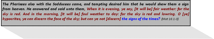 Text Box: The Pharisees also with the Sadducees came, and tempting desired him that he would shew them a sign from heaven. He answered and said unto them, When it is evening, ye say, [It will be] fair weather: for the sky is red. And in the morning, [It will be] foul weather to day: for the sky is red and lowring. O [ye] hypocrites, ye can discern the face of the sky; but can ye not [discern] the signs of the times? {Mat 16:1-3}